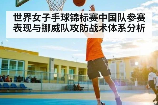 世界女子手球锦标赛中国队参赛表现与挪威队攻防战术体系分析（Kaiyun Sports）