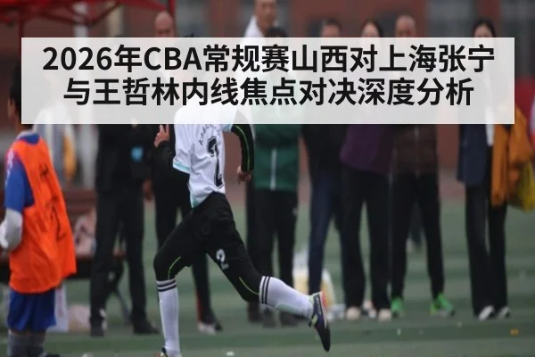 2026年CBA常规赛山西对上海张宁与王哲林内线焦点对决深度分析