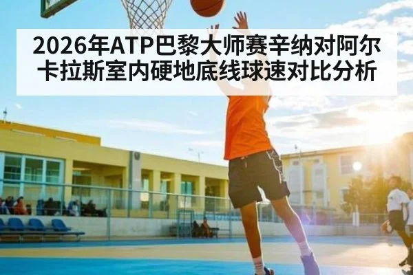 2026年ATP巴黎大师赛辛纳对阿尔卡拉斯室内硬地底线球速对比分析（Kaiyun Sports）